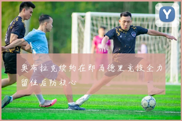 奥布拉克续约在即马德里竞技全力留住后防核心