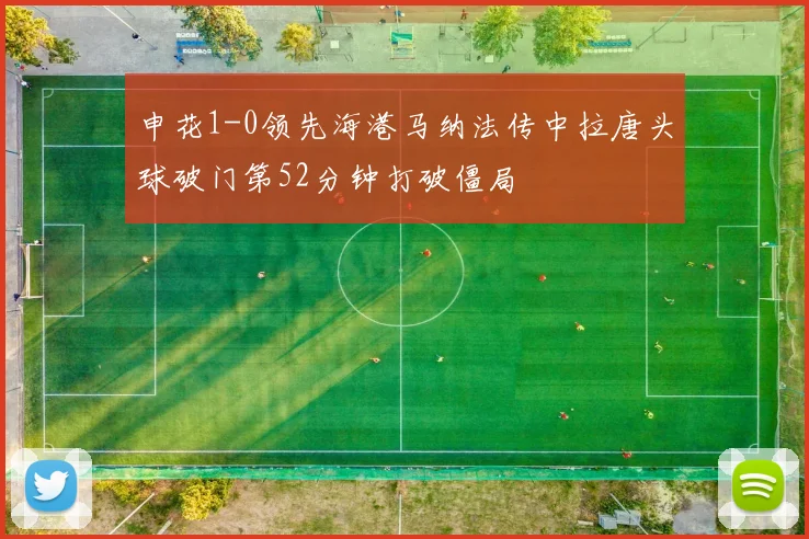申花1-0领先海港马纳法传中拉唐头球破门第52分钟打破僵局