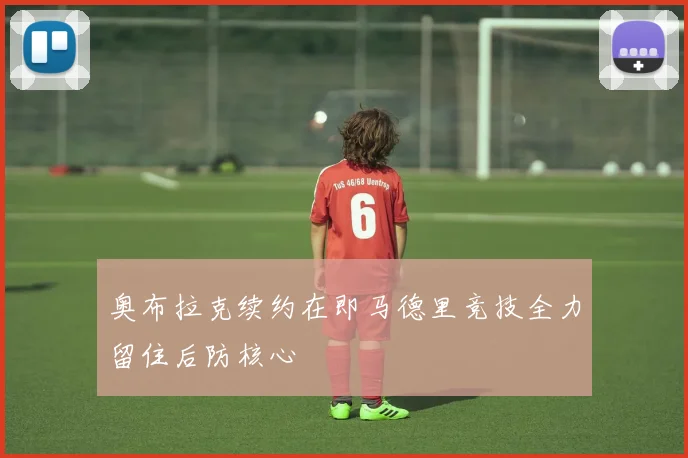 奥布拉克续约在即马德里竞技全力留住后防核心